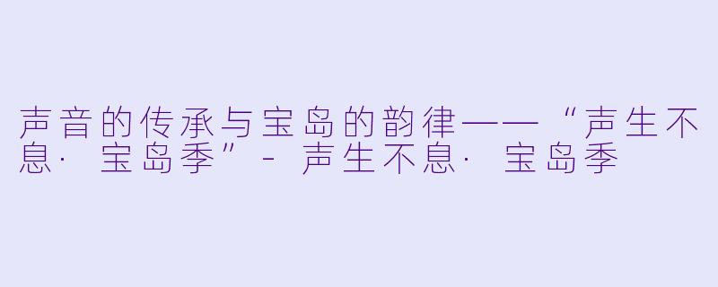 声音的传承与宝岛的韵律——“声生不息·宝岛季”-声生不息·宝岛季