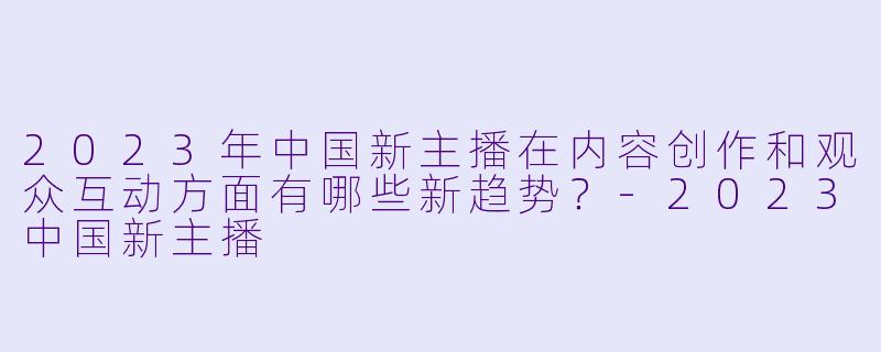 2023年中国新主播在内容创作和观众互动方面有哪些新趋势?