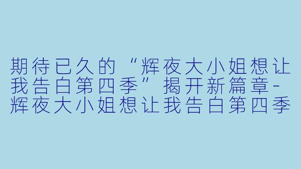 期待已久的“辉夜大小姐想让我告白第四季”揭开新篇章-辉夜大小姐想让我告白第四季
