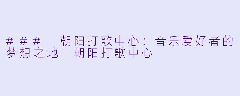 ### 朝阳打歌中心：音乐爱好者的梦想之地-朝阳打歌中心