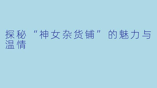 探秘“神女杂货铺”的魅力与温情