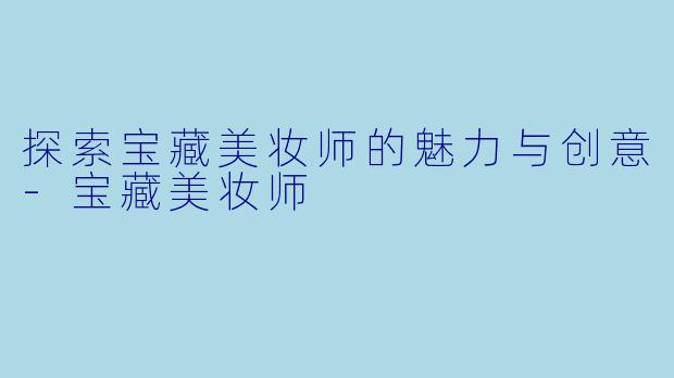 探索宝藏美妆师的魅力与创意-宝藏美妆师