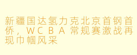 新疆国达氢力克北京首钢首侨，WCBA常规赛激战再现巾帼风采