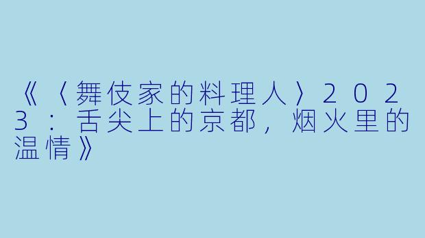 《〈舞伎家的料理人〉2023:舌尖上的京都,烟火里的温情》