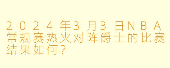 2024年3月3日NBA常规赛热火对阵爵士的比赛结果如何？