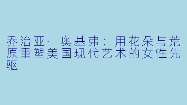 乔治亚·奥基弗：用花朵与荒原重塑美国现代艺术的女性先驱