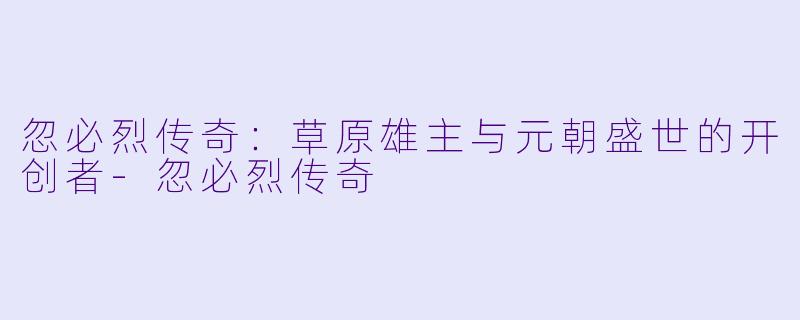 忽必烈传奇:草原雄主与元朝盛世的开创者