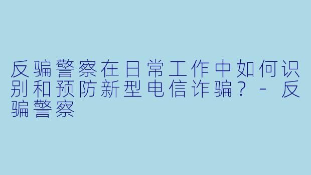 反骗警察在日常工作中如何识别和预防新型电信诈骗？-反骗警察