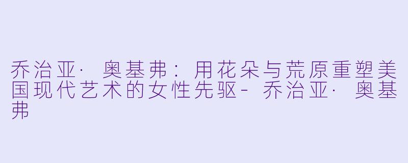 乔治亚·奥基弗:用花朵与荒原重塑美国现代艺术的女性先驱