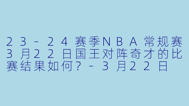 23-24赛季NBA常规赛3月22日国王对阵奇才的比赛结果如何？-3月22日 23-24赛季NBA常规赛 国王 VS 奇才