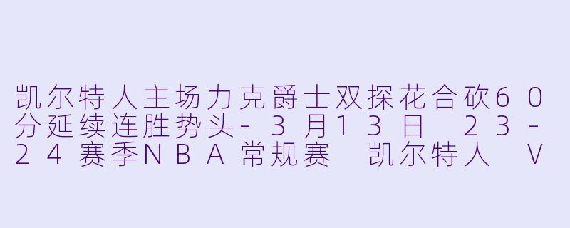 凯尔特人主场力克爵士双探花合砍60分延续连胜势头-3月13日 23-24赛季NBA常规赛 凯尔特人 VS 爵士