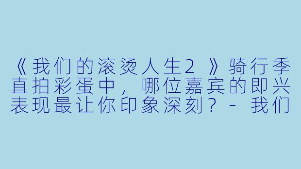 《我们的滚烫人生2》骑行季直拍彩蛋中,哪位嘉宾的即兴表现最让你印象深刻?