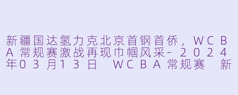 新疆国达氢力克北京首钢首侨，WCBA常规赛激战再现巾帼风采-2024年03月13日 WCBA常规赛 新疆国达氢vs北京首钢首侨
