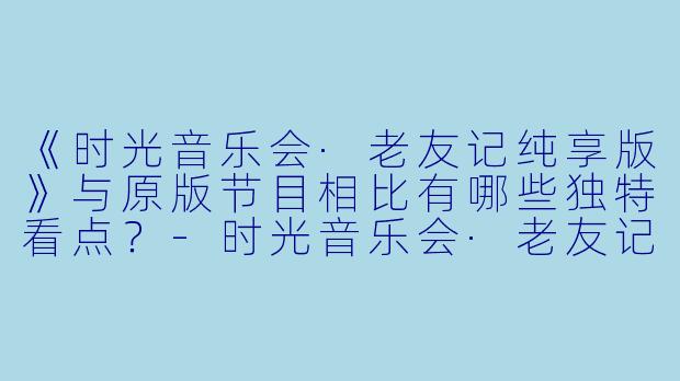 《时光音乐会·老友记纯享版》与原版节目相比有哪些独特看点?