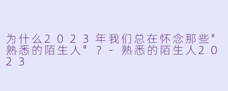 为什么2023年我们总在怀念那些"熟悉的陌生人"?