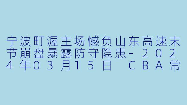 宁波町渥主场憾负山东高速末节崩盘暴露防守隐患-2024年03月15日 CBA常规赛第43轮 宁波町渥vs山东高速
