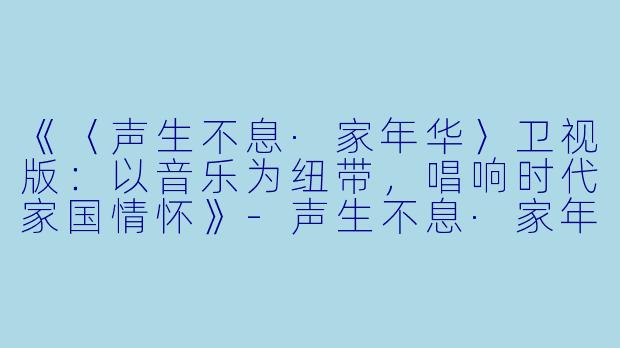 《〈声生不息·家年华〉卫视版:以音乐为纽带,唱响时代家国情怀》