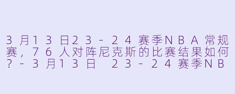 3月13日23-24赛季NBA常规赛,76人对阵尼克斯的比赛结果如何?