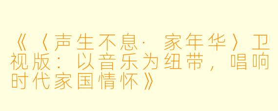 《〈声生不息·家年华〉卫视版：以音乐为纽带，唱响时代家国情怀》