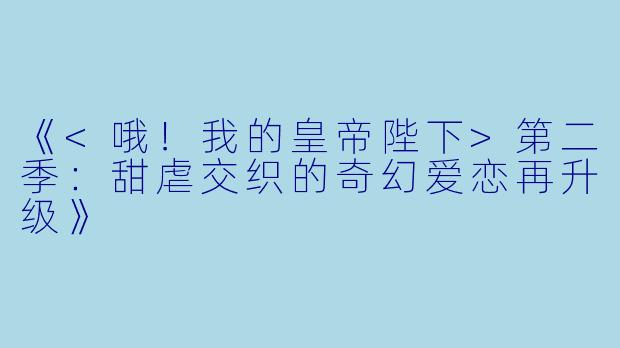 《<哦！我的皇帝陛下>第二季：甜虐交织的奇幻爱恋再升级》