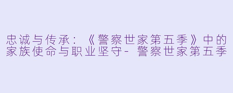忠诚与传承：《警察世家第五季》中的家族使命与职业坚守-警察世家第五季
