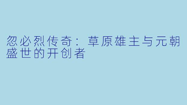 忽必烈传奇：草原雄主与元朝盛世的开创者