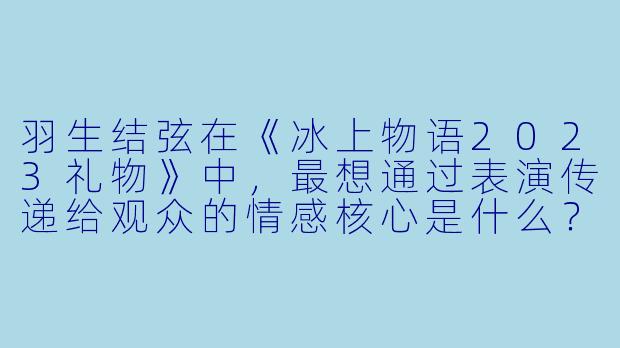羽生结弦在《冰上物语2023礼物》中，最想通过表演传递给观众的情感核心是什么？