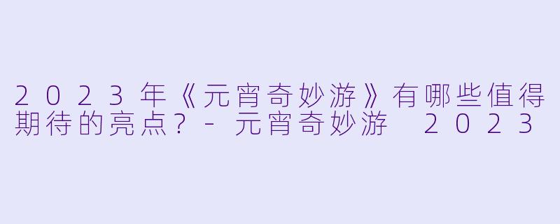 2023年《元宵奇妙游》有哪些值得期待的亮点?