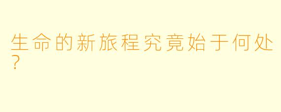 生命的新旅程究竟始于何处？