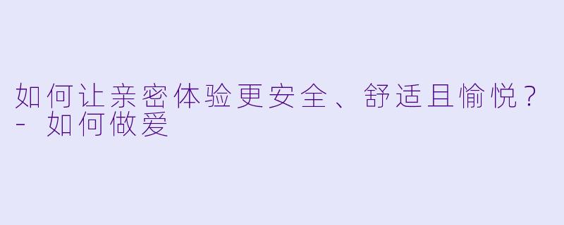 如何让亲密体验更安全、舒适且愉悦？-如何做爱