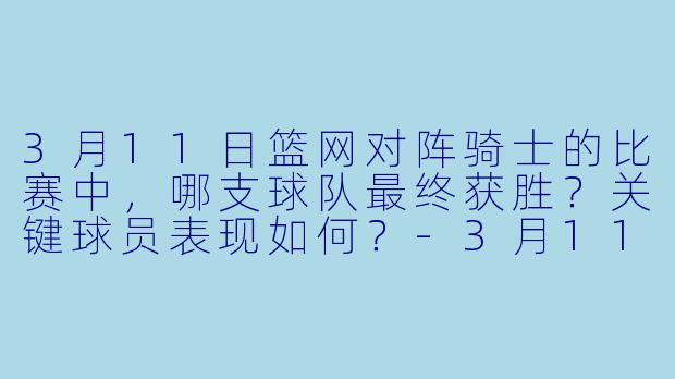 3月11日篮网对阵骑士的比赛中,哪支球队最终获胜?关键球员表现如何?
