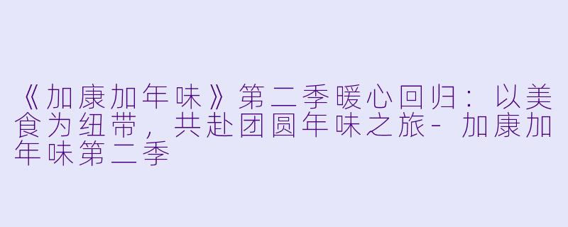 《加康加年味》第二季暖心回归：以美食为纽带，共赴团圆年味之旅-加康加年味第二季