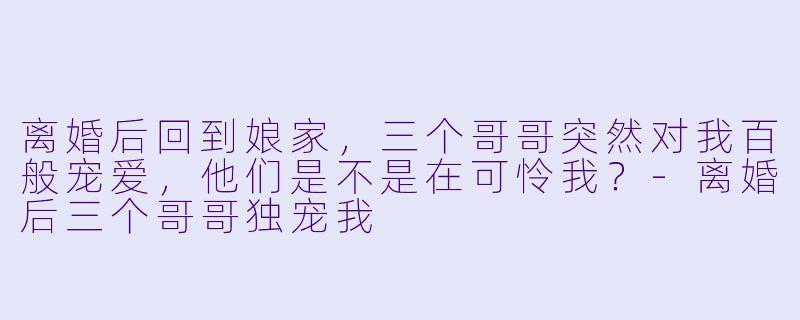 离婚后回到娘家,三个哥哥突然对我百般宠爱,他们是不是在可怜我?