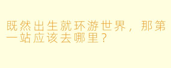 既然出生就环游世界，那第一站应该去哪里？