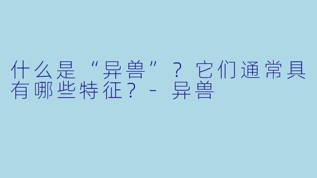 什么是“异兽”?它们通常具有哪些特征?