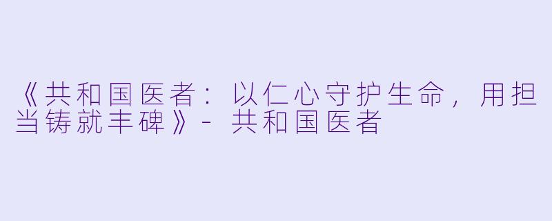 《共和国医者:以仁心守护生命,用担当铸就丰碑》