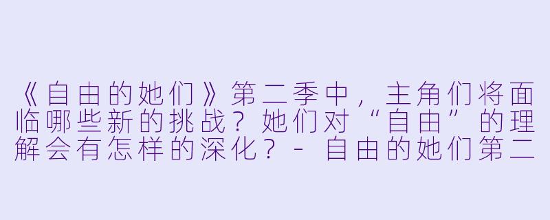 《自由的她们》第二季中,主角们将面临哪些新的挑战?她们对“自由”的理解会有怎样的深化?