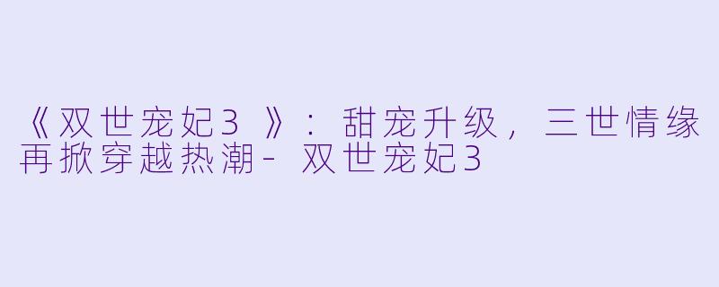 《双世宠妃3》：甜宠升级，三世情缘再掀穿越热潮-双世宠妃3