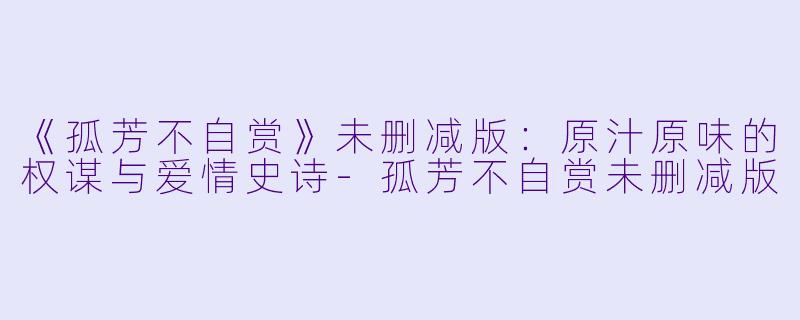 《孤芳不自赏》未删减版：原汁原味的权谋与爱情史诗-孤芳不自赏未删减版