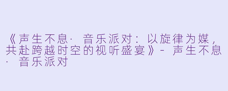 《声生不息·音乐派对:以旋律为媒,共赴跨越时空的视听盛宴》