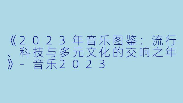 《2023年音乐图鉴:流行、科技与多元文化的交响之年》
