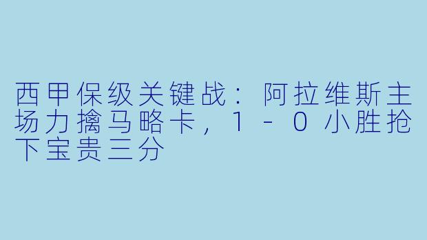 西甲保级关键战：阿拉维斯主场力擒马略卡，1-0小胜抢下宝贵三分