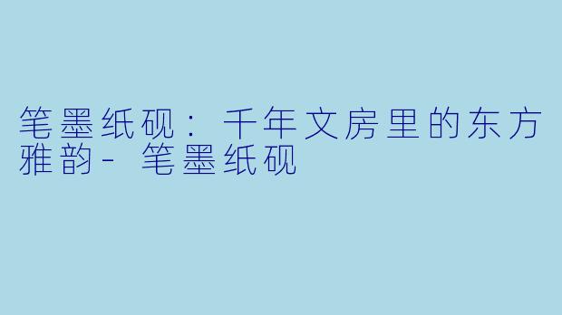 笔墨纸砚：千年文房里的东方雅韵-笔墨纸砚
