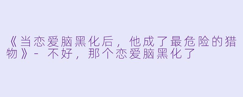 《当恋爱脑黑化后，他成了最危险的猎物》-不好，那个恋爱脑黑化了