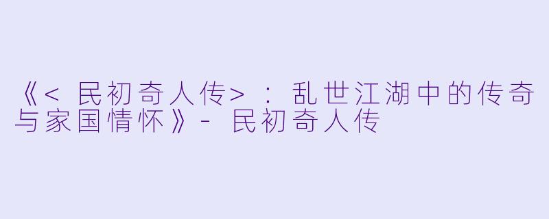 《<民初奇人传>：乱世江湖中的传奇与家国情怀》-民初奇人传
