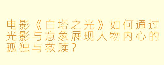电影《白塔之光》如何通过光影与意象展现人物内心的孤独与救赎?