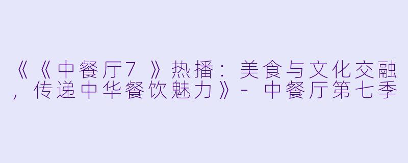 《《中餐厅7》热播：美食与文化交融，传递中华餐饮魅力》-中餐厅第七季