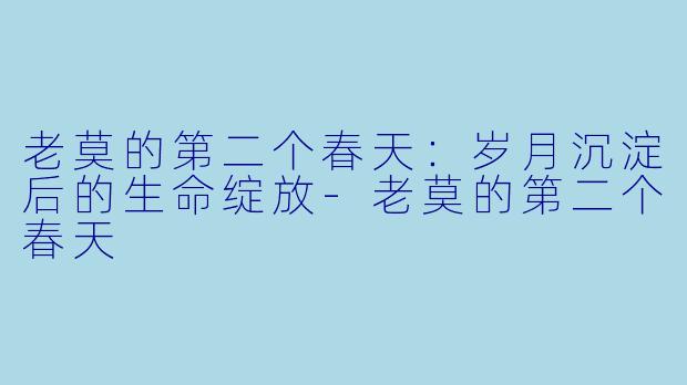 老莫的第二个春天：岁月沉淀后的生命绽放-老莫的第二个春天