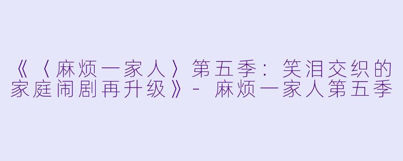 《〈麻烦一家人〉第五季：笑泪交织的家庭闹剧再升级》-麻烦一家人第五季