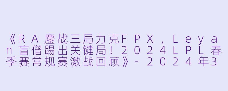 《RA鏖战三局力克FPX，Leyan盲僧踢出关键局！2024LPL春季赛常规赛激战回顾》-2024年3月17日 LPL春季赛常规赛 RAvsFPX